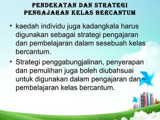 PENDEKATAN DAN STRATEGI
PENGAJARAN KELAS BERCANTUM
• kaedah individu juga kadangkala harus
digunakan sebagai strategi pengajaran
dan pembelajaran dalam sesebuah kelas
bercantum.
• Strategi penggabungjalinan, penyerapan
dan pemulihan juga boleh diubahsuai
untuk digunakan dalam pengajaran dan
pembelajaran kelas bercantum.
 