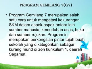 PROGRAM GEMILANG 7(G7)
• Program Gemilang 7 merupakan salah
satu cara untuk mengatasi kekurangan
SKM dalam aspek-aspek antara lain
sumber manusia, kemudahan asas, buku
dan sumber rujukan. Program ini
merupakan perkongsian pintar tujuh buah
sekolah yang dikategorikan sebagai
kurang murid di zon kurikulum 1, daerah
Segamat.
 