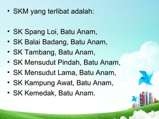• SKM yang terlibat adalah:
• SK Spang Loi, Batu Anam,
• SK Balai Badang, Batu Anam,
• SK Tambang, Batu Anam,
• SK Mensudut Pindah, Batu Anam,
• SK Mensudut Lama, Batu Anam,
• SK Kampung Awat, Batu Anam,
• SK Kemedak, Batu Anam.
 