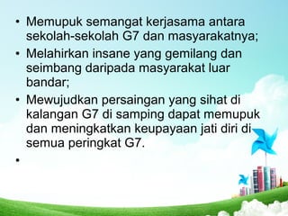 • Memupuk semangat kerjasama antara
sekolah-sekolah G7 dan masyarakatnya;
• Melahirkan insane yang gemilang dan
seimbang daripada masyarakat luar
bandar;
• Mewujudkan persaingan yang sihat di
kalangan G7 di samping dapat memupuk
dan meningkatkan keupayaan jati diri di
semua peringkat G7.
•
 