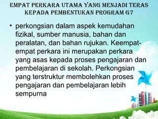 Empat pErkara utama yang mEnjadi tEras
kEpada pEmbEntukan program g7
• perkongsian dalam aspek kemudahan
fizikal, sumber manusia, bahan dan
peralatan, dan bahan rujukan. Keempat-
empat perkara ini merupakan perkara
yang asas kepada proses pengajaran dan
pembelajaran di sekolah. Perkongsian
yang terstruktur membolehkan proses
pengajaran dan pembelajaran lebih
sempurna
 