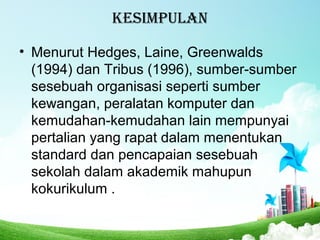 kEsimpulan
• Menurut Hedges, Laine, Greenwalds
(1994) dan Tribus (1996), sumber-sumber
sesebuah organisasi seperti sumber
kewangan, peralatan komputer dan
kemudahan-kemudahan lain mempunyai
pertalian yang rapat dalam menentukan
standard dan pencapaian sesebuah
sekolah dalam akademik mahupun
kokurikulum .
 
