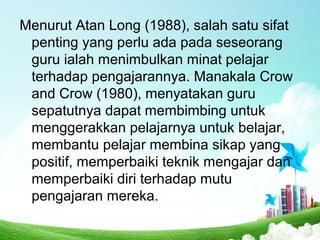 Menurut Atan Long (1988), salah satu sifat
penting yang perlu ada pada seseorang
guru ialah menimbulkan minat pelajar
terhadap pengajarannya. Manakala Crow
and Crow (1980), menyatakan guru
sepatutnya dapat membimbing untuk
menggerakkan pelajarnya untuk belajar,
membantu pelajar membina sikap yang
positif, memperbaiki teknik mengajar dan
memperbaiki diri terhadap mutu
pengajaran mereka.
 