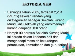 KRITERIA SKM
• Sehingga tahun 2005, terdapat 2,261
(29.7%) sekolah rendah yang
dikategorikan sebagai Sekolah Kurang
Murid, iaitu sekolah yang enrolmennya
kurang daripada 150 orang
• Hampir 90 peratus Sekolah Kurang Murid
ini berada dalam keadaan daif dan
menghadapi masalah kekurangan
peruntukan, kemudahan dan guru terlatih
 