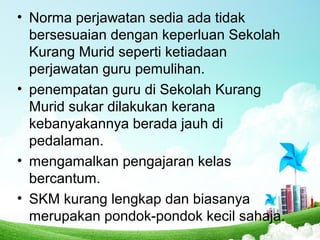 • Norma perjawatan sedia ada tidak
bersesuaian dengan keperluan Sekolah
Kurang Murid seperti ketiadaan
perjawatan guru pemulihan.
• penempatan guru di Sekolah Kurang
Murid sukar dilakukan kerana
kebanyakannya berada jauh di
pedalaman.
• mengamalkan pengajaran kelas
bercantum.
• SKM kurang lengkap dan biasanya
merupakan pondok-pondok kecil sahaja.
 