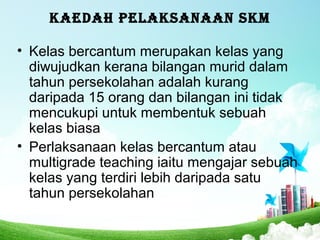 KAEDAH PELAKSANAAN SKM
• Kelas bercantum merupakan kelas yang
diwujudkan kerana bilangan murid dalam
tahun persekolahan adalah kurang
daripada 15 orang dan bilangan ini tidak
mencukupi untuk membentuk sebuah
kelas biasa
• Perlaksanaan kelas bercantum atau
multigrade teaching iaitu mengajar sebuah
kelas yang terdiri lebih daripada satu
tahun persekolahan
 