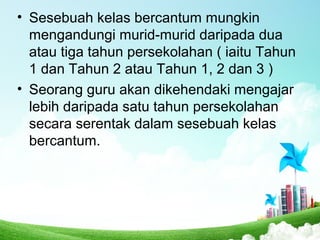 • Sesebuah kelas bercantum mungkin
mengandungi murid-murid daripada dua
atau tiga tahun persekolahan ( iaitu Tahun
1 dan Tahun 2 atau Tahun 1, 2 dan 3 )
• Seorang guru akan dikehendaki mengajar
lebih daripada satu tahun persekolahan
secara serentak dalam sesebuah kelas
bercantum.
 