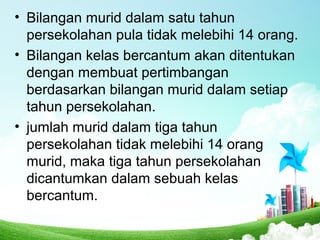 • Bilangan murid dalam satu tahun
persekolahan pula tidak melebihi 14 orang.
• Bilangan kelas bercantum akan ditentukan
dengan membuat pertimbangan
berdasarkan bilangan murid dalam setiap
tahun persekolahan.
• jumlah murid dalam tiga tahun
persekolahan tidak melebihi 14 orang
murid, maka tiga tahun persekolahan
dicantumkan dalam sebuah kelas
bercantum.
 