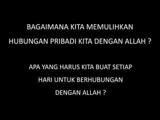 BAGAIMANA KITA MEMULIHKAN
HUBUNGAN PRIBADI KITA DENGAN ALLAH ?
APA YANG HARUS KITA BUAT SETIAP
HARI UNTUK BERHUBUNGAN
DENGAN ALLAH ?
 