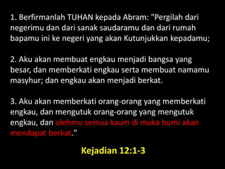 1. Berfirmanlah TUHAN kepada Abram: "Pergilah dari
negerimu dan dari sanak saudaramu dan dari rumah
bapamu ini ke negeri yang akan Kutunjukkan kepadamu;
2. Aku akan membuat engkau menjadi bangsa yang
besar, dan memberkati engkau serta membuat namamu
masyhur; dan engkau akan menjadi berkat.
3. Aku akan memberkati orang-orang yang memberkati
engkau, dan mengutuk orang-orang yang mengutuk
engkau, dan olehmu semua kaum di muka bumi akan
mendapat berkat."
Kejadian 12:1-3
 