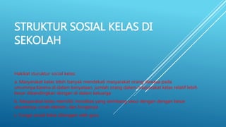 STRUKTUR SOSIAL KELAS DI
SEKOLAH
Hakikat sturuktur social kelas:
a. Masyarakat kelas lebih banyak mendekati masyarakat orang dewasa pada
umumnya.Karena di dalam kenyataan, jumlah orang dalam masyarakat kelas relatif lebih
besar dibandingkan dengan di dalam keluarga
b. Masyarakat kelas memiliki moralitas yang seimbang sesui dengan dengan besar
ukurannya, corak elemen, dan fungsinya
c. Fungsi sosial kelas ditangani oleh guru
 