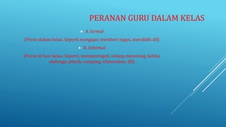 PERANAN GURU DALAM KELAS
 A. formal
(Peran dalam kelas. Seperti mengajar, memberi tugas, mendidik dll)
 B. informal
(Peran di luar kelas. Seperti, memperingati, tolong-menolong, ketika
olahraga, piknik, camping, silaturahmi, dll)
 