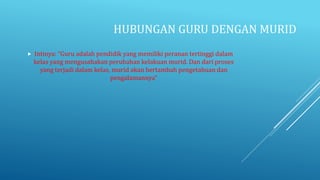 HUBUNGAN GURU DENGAN MURID
 Intinya: “Guru adalah pendidik yang memiliki peranan tertinggi dalam
kelas yang mengusahakan perubahan kelakuan murid. Dan dari proses
yang terjadi dalam kelas, murid akan bertambah pengetahuan dan
pengalamannya”
 