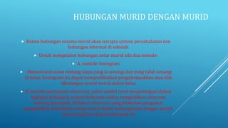 HUBUNGAN MURID DENGAN MURID
 Dalam hubungan sesama murid akan tercipta system persahabatan dan
hubungan informal di sekolah.
 Untuk mengetahui hubungan antar murid ada dua metode:
 A. metode Sosiogram
 : Mewancarai siswa tentang siapa yang ia senangi dan yang tidak senangi
di kelas. Sosiogram itu dapat memperlihatkan pengelompokkan atau klik
dikalangan murid-murid dalam kelas
 B. metode partisipasi-observasi, yakni sambil turut berpartisipasi dalam
kegiatan kelompok selama beberapa waktu mengadakan observasi
tentang kelompok. Melalaui observasi yang dilakukan pengamat
menganalisis kedudukan setiap murid dalam hubungannya dengan murid-
murid yang lain dalam kelompok itu
 