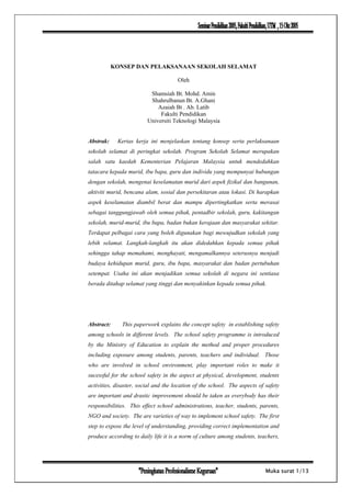 KONSEP DAN PELAKSANAAN SEKOLAH SELAMAT

                                      Oleh

                          Shamsiah Bt. Mohd. Amin
                          Shahrulbanun Bt. A.Ghani
                             Azaiah Bt . Ab. Latib
                              Fakulti Pendidikan
                         Universiti Teknologi Malaysia


Abstrak:     Kertas kerja ini menjelaskan tentang konsep serta perlaksanaan
sekolah selamat di peringkat sekolah. Program Sekolah Selamat merupakan
salah satu kaedah Kementerian Pelajaran Malaysia untuk mendedahkan
tatacara kepada murid, ibu bapa, guru dan individu yang mempunyai hubungan
dengan sekolah, mengenai keselamatan murid dari aspek fizikal dan bangunan,
aktiviti murid, bencana alam, sosial dan persekitaran atau lokasi. Di harapkan
aspek keselamatan diambil berat dan mampu dipertingkatkan serta merasai
sebagai tanggungjawab oleh semua pihak, pentadbir sekolah, guru, kakitangan
sekolah, murid-murid, ibu bapa, badan bukan kerajaan dan masyarakat sekitar.
Terdapat pelbagai cara yang boleh digunakan bagi mewujudkan sekolah yang
lebih selamat. Langkah-langkah itu akan didedahkan kepada semua pihak
sehingga tahap memahami, menghayati, mengamalkannya seterusnya menjadi
budaya kehidupan murid, guru, ibu bapa, masyarakat dan badan pertubuhan
setempat. Usaha ini akan menjadikan semua sekolah di negara ini sentiasa
berada ditahap selamat yang tinggi dan menyakinkan kepada semua pihak.




Abstract:      This paperwork explains the concept safety in establishing safety
among schools in different levels. The school safety programme is introduced
by the Ministry of Education to explain the method and proper procedures
including exposure among students, parents, teachers and individual. Those
who are involved in school environment, play important roles to make it
sucessful for the school safety in the aspect at physical, development, students
activities, disaster, social and the location of the school. The aspects of safety
are important and drastic improvement should be taken as everybody has their
responsibilities. This effect school administrations, teacher, students, parents,
NGO and society. The are varieties of way to implement school safety. The first
step to expose the level of understanding, providing correct implementation and
produce according to daily life it is a norm of culture among students, teachers,




                                                                            Muka surat 1/13
 