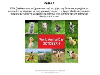 Άρθρο 4
Κάθε ζώο δικαιούται να ζήσει στο φυσικό του χώρο (γη, θάλασσα, αέρας) και να
αναπαράγεται σύμφωνα με τους φυσικούς νόμους. Η στέρηση ελευθερίας του ζώου
ακόμη κι αν γίνεται για μορφωτικούς σκοπούς είναι αντίθετη προς τη διακήρυξη
δικαιωμάτων αυτού.
Δημήτρης Σέκουλας 2ο Δημοτικό Ξάνθης Ε1
" Τα δικαιώματα των ζώων "
 
