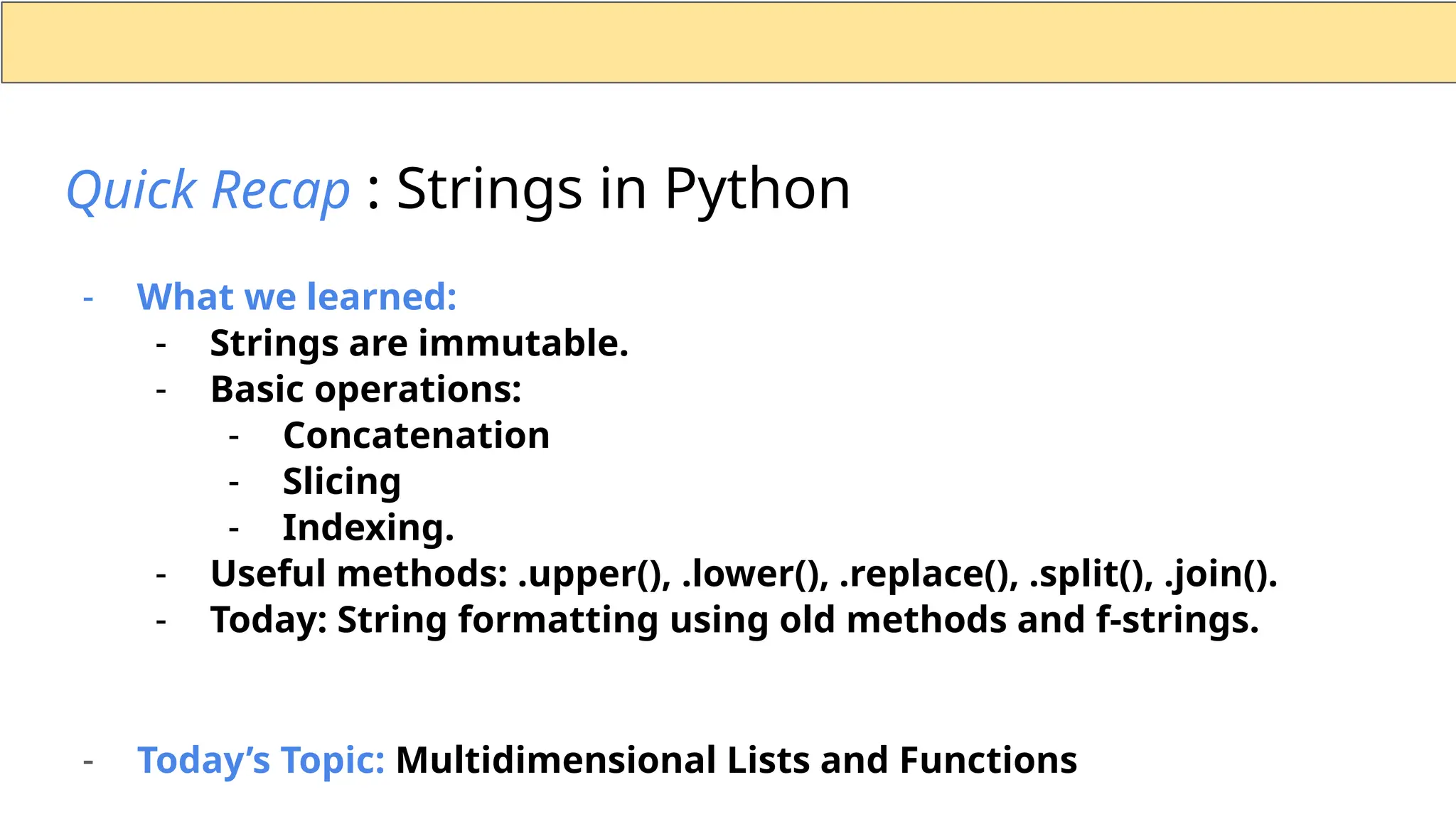 - What we learned: - Strings are immutable. - Basic operations: - Concatenation - Slicing - Indexing. - Useful methods: .upper(), .lower(), .replace(), .split(), .join(). - Today: String formatting using old methods and f-strings. - Today’s Topic: Multidimensional Lists and Functions Quick Recap : Strings in Python 