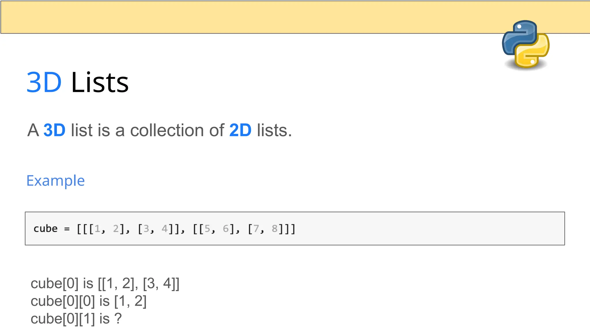 3D Lists A 3D list is a collection of 2D lists. Example cube[0] is [[1, 2], [3, 4]] cube[0][0] is [1, 2] cube[0][1] is ? 
