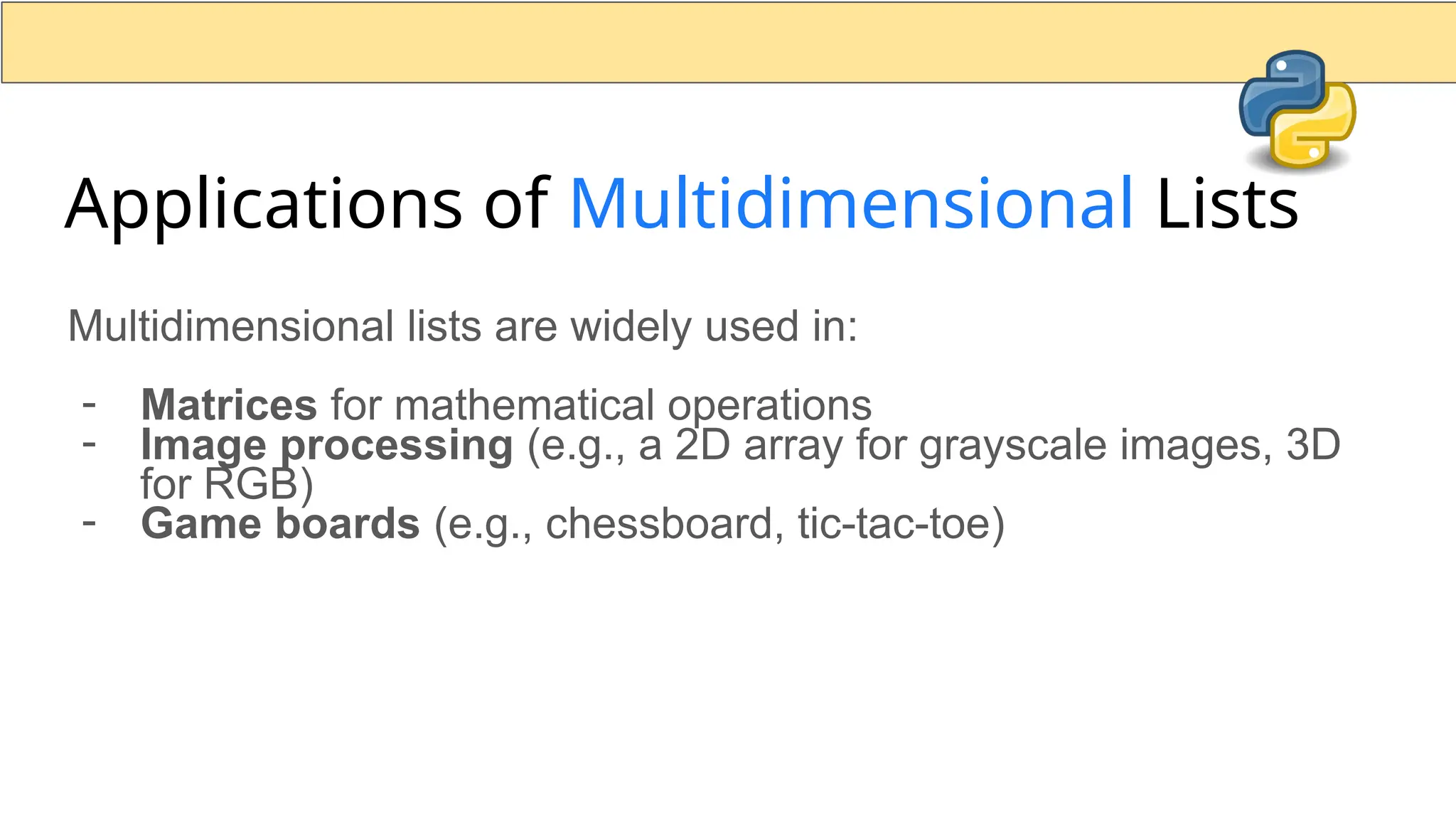 Applications of Multidimensional Lists Multidimensional lists are widely used in: - Matrices for mathematical operations - Image processing (e.g., a 2D array for grayscale images, 3D for RGB) - Game boards (e.g., chessboard, tic-tac-toe) 