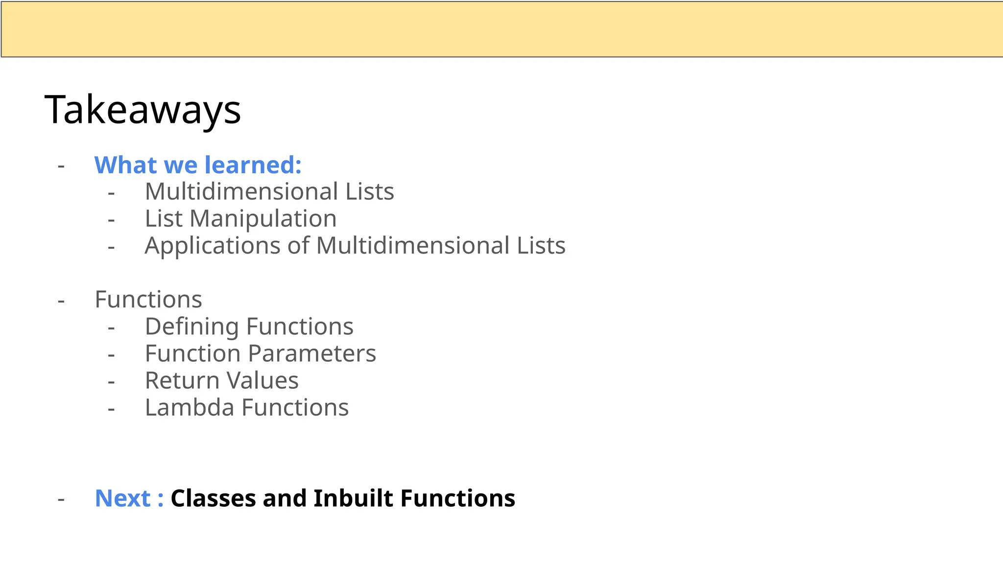 - What we learned: - Multidimensional Lists - List Manipulation - Applications of Multidimensional Lists - Functions - Defining Functions - Function Parameters - Return Values - Lambda Functions - Next : Classes and Inbuilt Functions Takeaways 