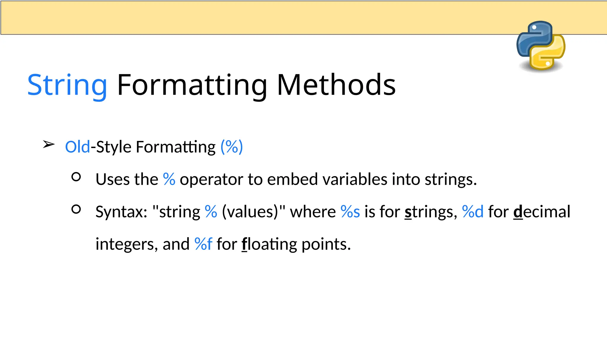 ➢ Old-Style Formatting (%) ○ Uses the % operator to embed variables into strings. ○ Syntax: "string % (values)" where %s is for strings, %d for decimal integers, and %f for floating points. String Formatting Methods 