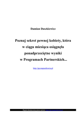Damian Daszkiewicz



Poznaj sekret pewnej kobiety, która
    w ciągu miesiąca osiągnęła
      ponadprzeciętne wyniki
   w Programach Partnerskich...

                  http://pp.mapazdrowia.pl




    Raport dostarczony przez serwis: http://pp.mapazdrowia.pl
 