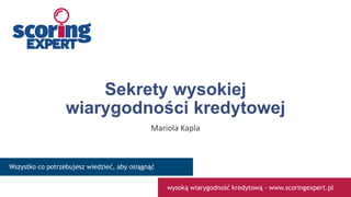 Sekrety wysokiej
wiarygodności kredytowej
Mariola Kapla
www.scoringexpert.pl
Wszystko co potrzebujesz wiedzieć, aby osiągnąć
wysoką wiarygodność kredytową - www.scoringexpert.pl
 