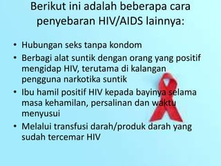Berikut ini adalah beberapa cara
penyebaran HIV/AIDS lainnya:
• Hubungan seks tanpa kondom
• Berbagi alat suntik dengan orang yang positif
mengidap HIV, terutama di kalangan
pengguna narkotika suntik
• Ibu hamil positif HIV kepada bayinya selama
masa kehamilan, persalinan dan waktu
menyusui
• Melalui transfusi darah/produk darah yang
sudah tercemar HIV
 