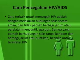 Cara Pencegahan HIV/AIDS
• Cara terbaik untuk mencegah HIV adalah
dengan melakukan hubungan seks secara
aman, dan tidak pernah berbagi jarum atau
peralatan menyuntik apa pun. Semua yang
pernah berhubungan seks tanpa kondom dan
berbagi jarum atau suntikan, berisiko untuk
terinfeksi HIV.
 