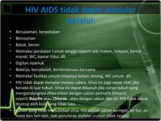 HIV AIDS tidak dapat menular
melalui:
• Bersalaman, berpelukan
• Berciuman
• Batuk, bersin
• Memakai peralatan rumah tangga seperti alat makan, telepon, kamar
mandi, WC, kamar tidur, dll.
• Gigitan nyamuk
• Bekerja, bersekolah, berkendaraan bersama
• Memakai fasilitas umum misalnya kolam renang, WC umum dll.
• HIV tidak dapat menular melalui udara. Virus ini juga cepat mati jika
berada di luar tubuh. Virus ini dapat dibunuh jika cairan tubuh yang
mengandungnya dibersihkan dengan cairan pemutih (bleach)
seperti Bayclin atau Chlorox , atau dengan sabun dan air. HIV tidak dapat
diserap oleh kulit yang tidak luka.
• Cairan yang tidak menularkan virus HIV adalah cairan keringat, air liur, air
mata dan lain-lain. Jadi penularan melalui ciuman tidak terjadi.
 