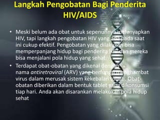 Langkah Pengobatan Bagi Penderita
HIV/AIDS
• Meski belum ada obat untuk sepenuhnya melenyapkan
HIV, tapi langkah pengobatan HIV yang ada pada saat
ini cukup efektif. Pengobatan yang dilakukan bisa
memperpanjang hidup bagi penderita HIV dan mereka
bisa menjalani pola hidup yang sehat.
• Terdapat obat-obatan yang dikenal dengan
nama antiretroviral (ARV) yang berfungsi menghambat
virus dalam merusak sistem kekebalan tubuh. Obat-
obatan diberikan dalam bentuk tablet yang dikonsumsi
tiap hari. Anda akan disarankan melakukan pola hidup
sehat
 