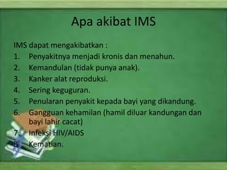 Apa akibat IMS
IMS dapat mengakibatkan :
1. Penyakitnya menjadi kronis dan menahun.
2. Kemandulan (tidak punya anak).
3. Kanker alat reproduksi.
4. Sering keguguran.
5. Penularan penyakit kepada bayi yang dikandung.
6. Gangguan kehamilan (hamil diluar kandungan dan
bayi lahir cacat)
7. Infeksi HIV/AIDS
8. Kematian.
 