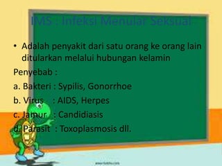 IMS : Infeksi Menular Seksual
• Adalah penyakit dari satu orang ke orang lain
ditularkan melalui hubungan kelamin
Penyebab :
a. Bakteri : Sypilis, Gonorrhoe
b. Virus : AIDS, Herpes
c. Jamur : Candidiasis
d. Parasit : Toxoplasmosis dll.
 