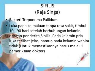 SIFILIS
(Raja Singa)
• Bakteri Treponema Pallidum
• Luka pada ke maluan tanpa rasa sakit, timbul
10 - 90 hari setelah berhubungan kelamin
dengan penderita Sipilis. Pada kelamin pria
luka terlihat jelas, namun pada kelamin wanita
tidak (Untuk memastikannya harus melalui
pemeriksaan dokter)
 