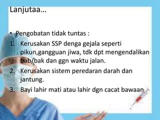 Lanjutaa…
• Pengobatan tidak tuntas :
1. Kerusakan SSP denga gejala seperti
pikun,gangguan jiwa, tdk dpt mengendalikan
bab/bak dan ggn waktu jalan.
2. Kerusakan sistem peredaran darah dan
jantung.
3. Bayi lahir mati atau lahir dgn cacat bawaan
 