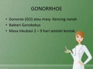 GONORRHOE
• Gonoroe (GO) atau masy. Kencing nanah
• Bakteri Gonokokus
• Masa inkubasi 2 – 9 hari setelah kontak.
 
