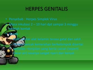 HERPES GENITALIS
• Penyebab : Herpes Simplek Virus
• Masa inkubasi 2 – 10 hari dpt sampai 3 minggu
setelah kontak
• Gejala :
– Kulit sekitar alat kelamin terasa gatal dan sakit .
– Timbul bercak kemerahan berkelompok disertai
tonjolan –tonjolan yang berisi cairan (seperti
Cacar air) rasanya sangat nyeri dan kenyal.
 