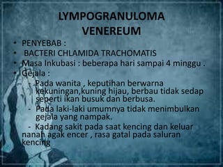 LYMPOGRANULOMA
VENEREUM
• PENYEBAB :
• BACTERI CHLAMIDA TRACHOMATIS
• Masa Inkubasi : beberapa hari sampai 4 minggu .
• Gejala :
- Pada wanita , keputihan berwarna
kekuningan,kuning hijau, berbau tidak sedap
seperti ikan busuk dan berbusa.
- Pada laki-laki umumnya tidak menimbulkan
gejala yang nampak.
- Kadang sakit pada saat kencing dan keluar
nanah agak encer , rasa gatal pada saluran
kencing
 