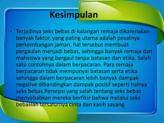 Kesimpulan
• Terjadinya seks bebas di kalangan remaja dikarenakan
banyak faktor, yang paling utama adalah pesatnya
perkembangan jaman, hal tersebut membuat
pergaulan menjadi bebas, sehingga banyak remaja dan
mahsiswa yang bergaul tanpa batasan dan etika. Salah
satu contohnya dalam berpacaran. Para remaja
berpacaran tidak mempunyai batasan serta etika
sehingga dalam berpacaran lebih banyak dampak
negative dibandingkan dampak positif seperti halnya
seks bebas.Persepsi yang salah tentang seks bebas
menyebabkan mereka berfikir bahwa melalui seks
bebaslah tersalurnya cinta dan kasih sayang.
 