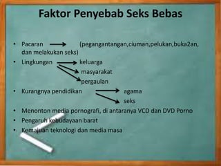Faktor Penyebab Seks Bebas
• Pacaran (pegangantangan,ciuman,pelukan,buka2an,
dan melakukan seks)
• Lingkungan keluarga
masyarakat
pergaulan
• Kurangnya pendidikan agama
seks
• Menonton media pornografi, di antaranya VCD dan DVD Porno
• Pengaruh kebudayaan barat
• Kemajuan teknologi dan media masa
 