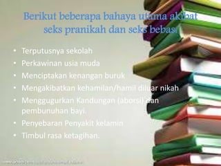 Berikut beberapa bahaya utama akibat
seks pranikah dan seks bebas:
• Terputusnya sekolah
• Perkawinan usia muda
• Menciptakan kenangan buruk
• Mengakibatkan kehamilan/hamil diluar nikah
• Menggugurkan Kandungan (aborsi) dan
pembunuhan bayi.
• Penyebaran Penyakit kelamin
• Timbul rasa ketagihan.
 