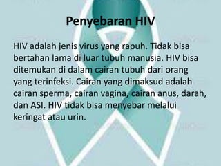 Penyebaran HIV
HIV adalah jenis virus yang rapuh. Tidak bisa
bertahan lama di luar tubuh manusia. HIV bisa
ditemukan di dalam cairan tubuh dari orang
yang terinfeksi. Cairan yang dimaksud adalah
cairan sperma, cairan vagina, cairan anus, darah,
dan ASI. HIV tidak bisa menyebar melalui
keringat atau urin.
 