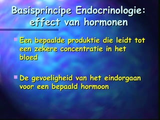 Basisprincipe Endocrinologie:Basisprincipe Endocrinologie:
effect van hormoneneffect van hormonen
 Een bepaalde produktie die leidt totEen bepaalde produktie die leidt tot
een zekere concentratie in heteen zekere concentratie in het
bloedbloed
 De gevoeligheid van het eindorgaanDe gevoeligheid van het eindorgaan
voor een bepaald hormoonvoor een bepaald hormoon
 