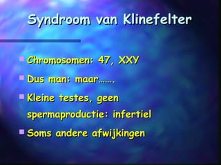 Syndroom van KlinefelterSyndroom van Klinefelter
 Chromosomen: 47, XXYChromosomen: 47, XXY
 Dus man: maar…….Dus man: maar…….
 Kleine testes, geenKleine testes, geen
spermaproductie: infertielspermaproductie: infertiel
 Soms andere afwijkingenSoms andere afwijkingen
 