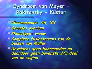 Syndroom van Mayer –Syndroom van Mayer –
Rokitansky - KüsterRokitansky - Küster
 Chromosomen: 46, XXChromosomen: 46, XX
 Gonade: ovariumGonade: ovarium
 Phenotype: vrouwPhenotype: vrouw
 Complete fusiestoornis van deComplete fusiestoornis van de
buizen van Müllerbuizen van Müller
 Gevolgen: geen baarmoeder enGevolgen: geen baarmoeder en
daardoor geen bovenste 2/3 deeldaardoor geen bovenste 2/3 deel
van de vaginavan de vagina
 