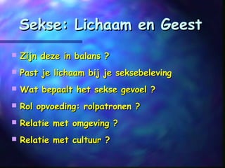 Sekse: Lichaam en GeestSekse: Lichaam en Geest
 Zijn deze in balans ?Zijn deze in balans ?
 Past je lichaam bij je seksebelevingPast je lichaam bij je seksebeleving
 Wat bepaalt het sekse gevoel ?Wat bepaalt het sekse gevoel ?
 Rol opvoeding: rolpatronen ?Rol opvoeding: rolpatronen ?
 Relatie met omgeving ?Relatie met omgeving ?
 Relatie met cultuur ?Relatie met cultuur ?
 