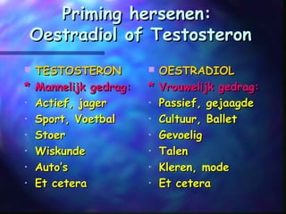 Priming hersenen:Priming hersenen:
Oestradiol of TestosteronOestradiol of Testosteron
 TESTOSTERONTESTOSTERON
* Mannelijk gedrag:* Mannelijk gedrag:
• Actief, jagerActief, jager
• Sport, VoetbalSport, Voetbal
• StoerStoer
• WiskundeWiskunde
• Auto’sAuto’s
• Et ceteraEt cetera
 OESTRADIOLOESTRADIOL
* Vrouwelijk gedrag:* Vrouwelijk gedrag:
• Passief, gejaagdePassief, gejaagde
• Cultuur, BalletCultuur, Ballet
• GevoeligGevoelig
• TalenTalen
• Kleren, modeKleren, mode
• Et ceteraEt cetera
 