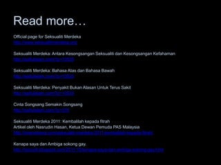 Read more…
Official page for Seksualiti Merdeka
http://www.seksualitimerdeka.org/

Seksualiti Merdeka: Antara Kesongsangan Seksualiti dan Kesongsangan Kefahaman
http://saifulislam.com/?p=10539

Seksualiti Merdeka: Bahasa Atas dan Bahasa Bawah
http://saifulislam.com/?p=10525

Seksualiti Merdeka: Penyakit Bukan Alasan Untuk Terus Sakit
http://saifulislam.com/?p=10533

Cinta Songsang Semakin Songsang
http://saifulislam.com/?p=370

Seksualiti Merdeka 2011: Kembalilah kepada fitrah
Artikel oleh Nasrudin Hasan, Ketua Dewan Pemuda PAS Malaysia
http://iniwootwoot.com/seksualiti-merdeka-2011-kembalilah-kepada-fitrah/

Kenapa saya dan Ambiga sokong gay.
http://sozcyili.blogspot.com/2011/10/kenapa-saya-dan-ambiga-sokong-gay.html
 