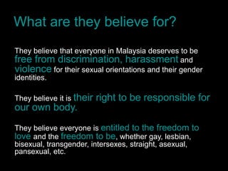 What are they believe for?
They believe that everyone in Malaysia deserves to be
free from discrimination, harassment and
violence for their sexual orientations and their gender
identities.

They believe it is their   right to be responsible for
our own body.
They believe everyone is entitled to the freedom to
love and the freedom to be, whether gay, lesbian,
bisexual, transgender, intersexes, straight, asexual,
pansexual, etc.
 
