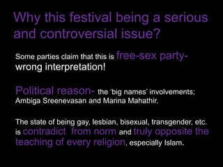 Why this festival being a serious
and controversial issue?
Some parties claim that this is free-sex    party-
wrong interpretation!

Political reason- the ‘big names’ involvements;
Ambiga Sreenevasan and Marina Mahathir.

The state of being gay, lesbian, bisexual, transgender, etc.
is contradict from norm and truly opposite the
teaching of every religion, especially Islam.
 